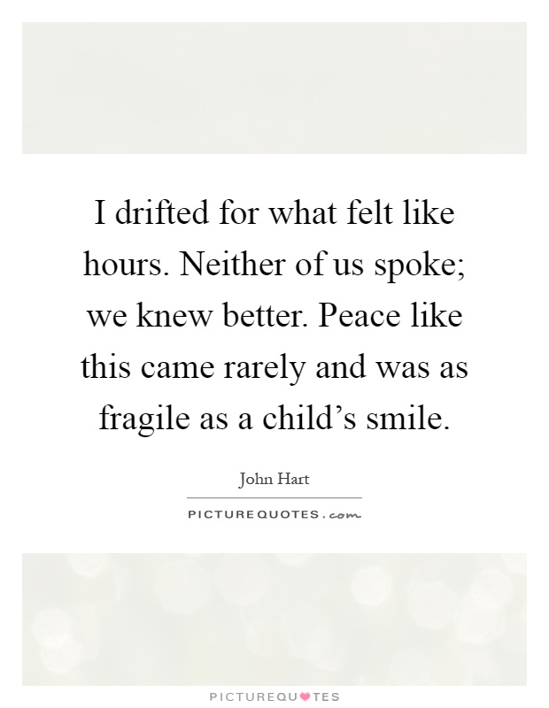I drifted for what felt like hours. Neither of us spoke; we knew better. Peace like this came rarely and was as fragile as a child's smile Picture Quote #1