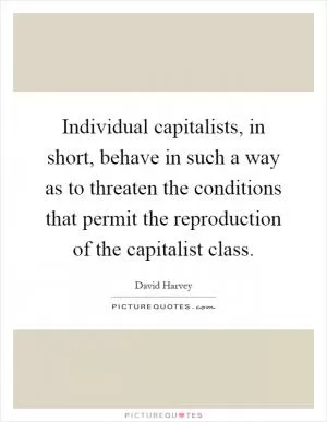 Individual capitalists, in short, behave in such a way as to threaten the conditions that permit the reproduction of the capitalist class Picture Quote #1
