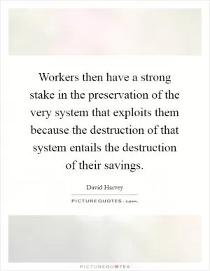 Workers then have a strong stake in the preservation of the very system that exploits them because the destruction of that system entails the destruction of their savings Picture Quote #1