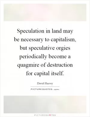 Speculation in land may be necessary to capitalism, but speculative orgies periodically become a quagmire of destruction for capital itself Picture Quote #1