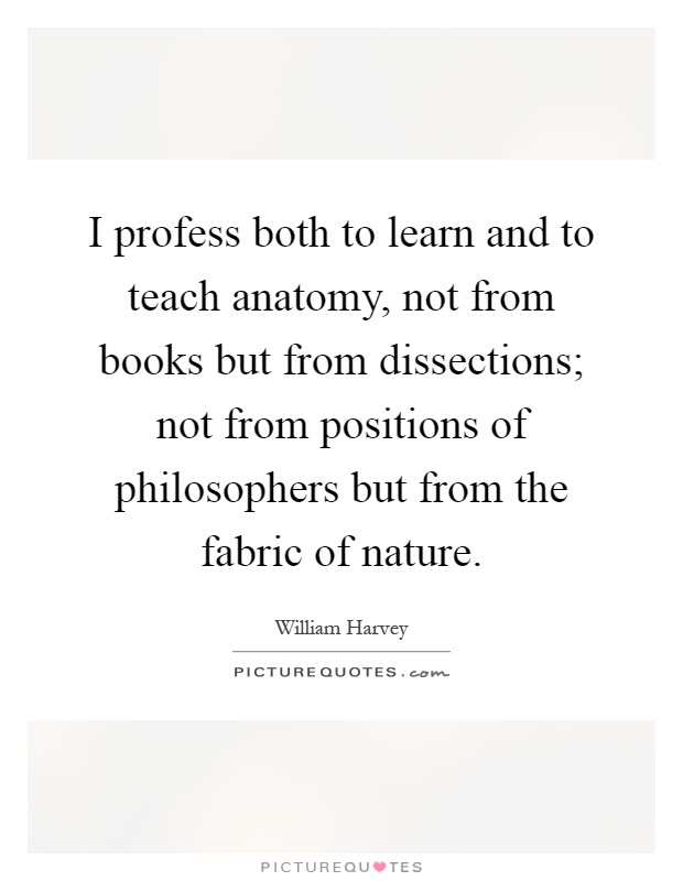I profess both to learn and to teach anatomy, not from books but from dissections; not from positions of philosophers but from the fabric of nature Picture Quote #1
