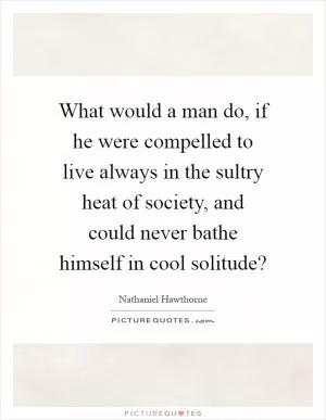 What would a man do, if he were compelled to live always in the sultry heat of society, and could never bathe himself in cool solitude? Picture Quote #1