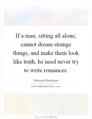 If a man, sitting all alone, cannot dream strange things, and make them look like truth, he need never try to write romances Picture Quote #1