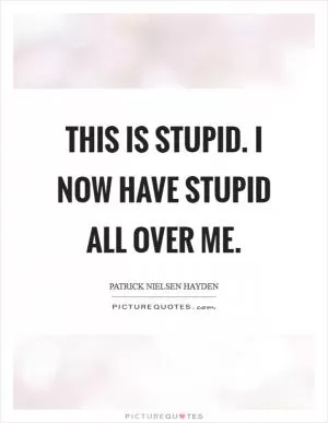This is stupid. I now have stupid all over me Picture Quote #1