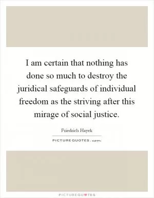 I am certain that nothing has done so much to destroy the juridical safeguards of individual freedom as the striving after this mirage of social justice Picture Quote #1