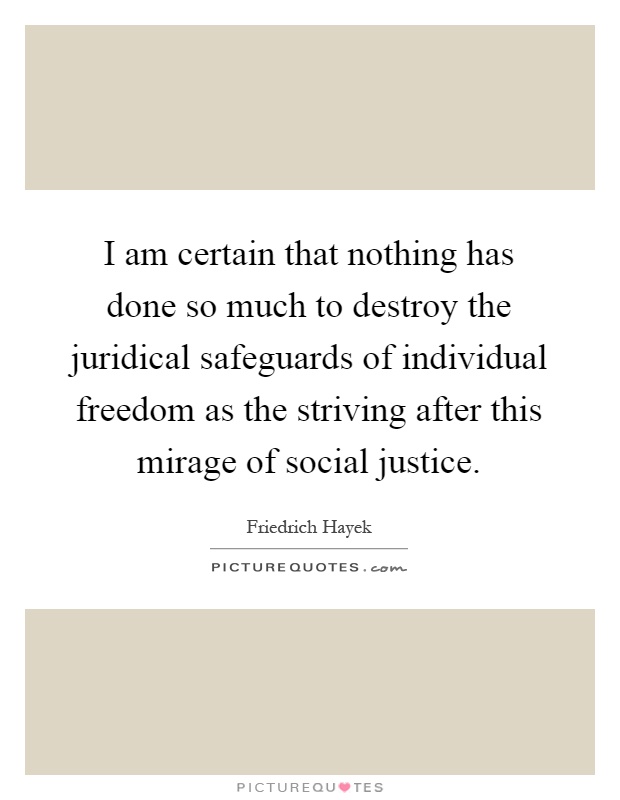 I am certain that nothing has done so much to destroy the juridical safeguards of individual freedom as the striving after this mirage of social justice Picture Quote #1