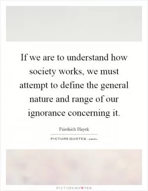 If we are to understand how society works, we must attempt to define the general nature and range of our ignorance concerning it Picture Quote #1