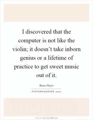 I discovered that the computer is not like the violin; it doesn’t take inborn genius or a lifetime of practice to get sweet music out of it Picture Quote #1
