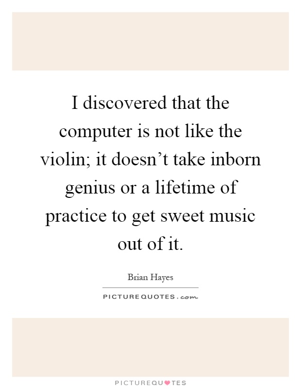 I discovered that the computer is not like the violin; it doesn't take inborn genius or a lifetime of practice to get sweet music out of it Picture Quote #1