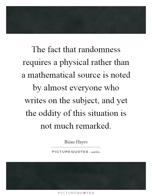 The fact that randomness requires a physical rather than a mathematical source is noted by almost everyone who writes on the subject, and yet the oddity of this situation is not much remarked Picture Quote #1