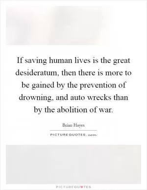 If saving human lives is the great desideratum, then there is more to be gained by the prevention of drowning, and auto wrecks than by the abolition of war Picture Quote #1