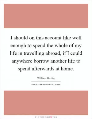 I should on this account like well enough to spend the whole of my life in travelling abroad, if I could anywhere borrow another life to spend afterwards at home Picture Quote #1