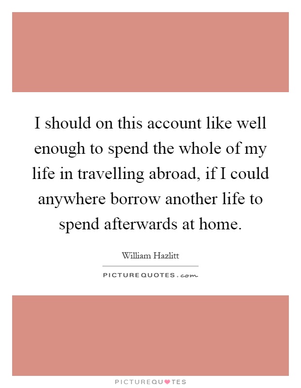 I should on this account like well enough to spend the whole of my life in travelling abroad, if I could anywhere borrow another life to spend afterwards at home Picture Quote #1