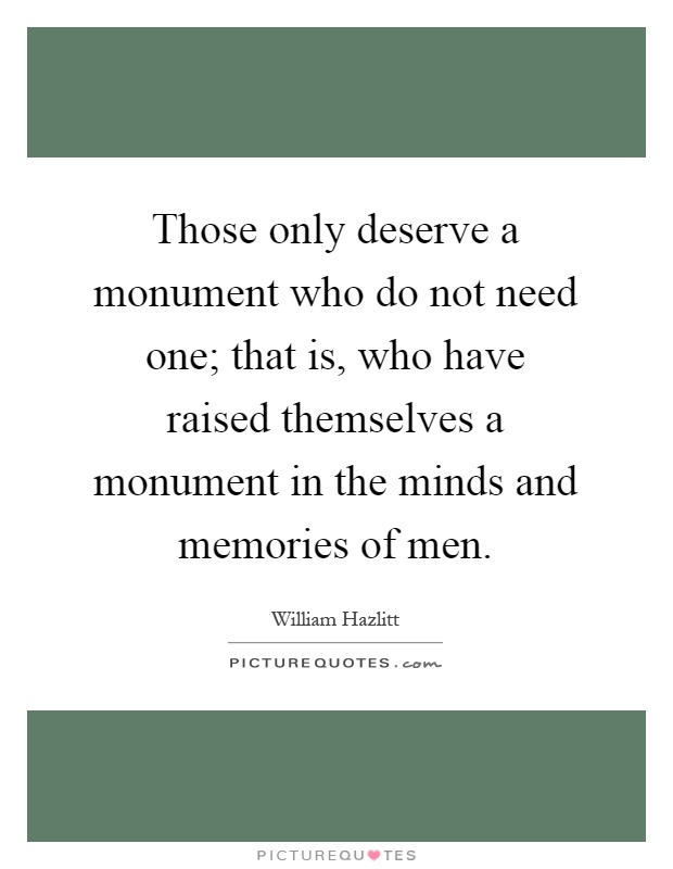 Those only deserve a monument who do not need one; that is, who have raised themselves a monument in the minds and memories of men Picture Quote #1