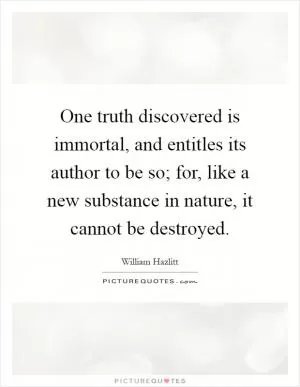 One truth discovered is immortal, and entitles its author to be so; for, like a new substance in nature, it cannot be destroyed Picture Quote #1