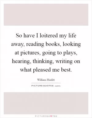 So have I loitered my life away, reading books, looking at pictures, going to plays, hearing, thinking, writing on what pleased me best Picture Quote #1