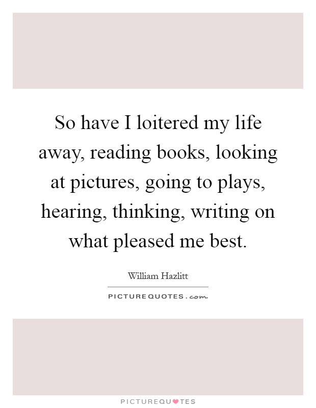 So have I loitered my life away, reading books, looking at pictures, going to plays, hearing, thinking, writing on what pleased me best Picture Quote #1