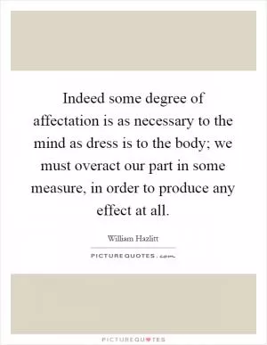 Indeed some degree of affectation is as necessary to the mind as dress is to the body; we must overact our part in some measure, in order to produce any effect at all Picture Quote #1