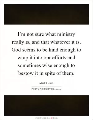 I’m not sure what ministry really is, and that whatever it is, God seems to be kind enough to wrap it into our efforts and sometimes wise enough to bestow it in spite of them Picture Quote #1