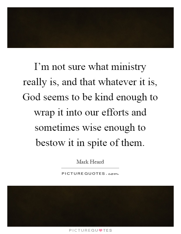 I'm not sure what ministry really is, and that whatever it is, God seems to be kind enough to wrap it into our efforts and sometimes wise enough to bestow it in spite of them Picture Quote #1