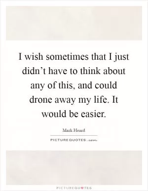 I wish sometimes that I just didn’t have to think about any of this, and could drone away my life. It would be easier Picture Quote #1