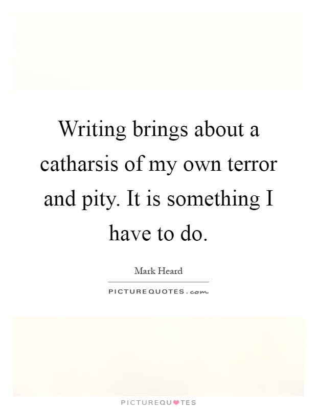 Writing brings about a catharsis of my own terror and pity. It is something I have to do Picture Quote #1