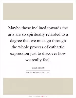 Maybe those inclined towards the arts are so spiritually retarded to a degree that we must go through the whole process of cathartic expression just to discover how we really feel Picture Quote #1