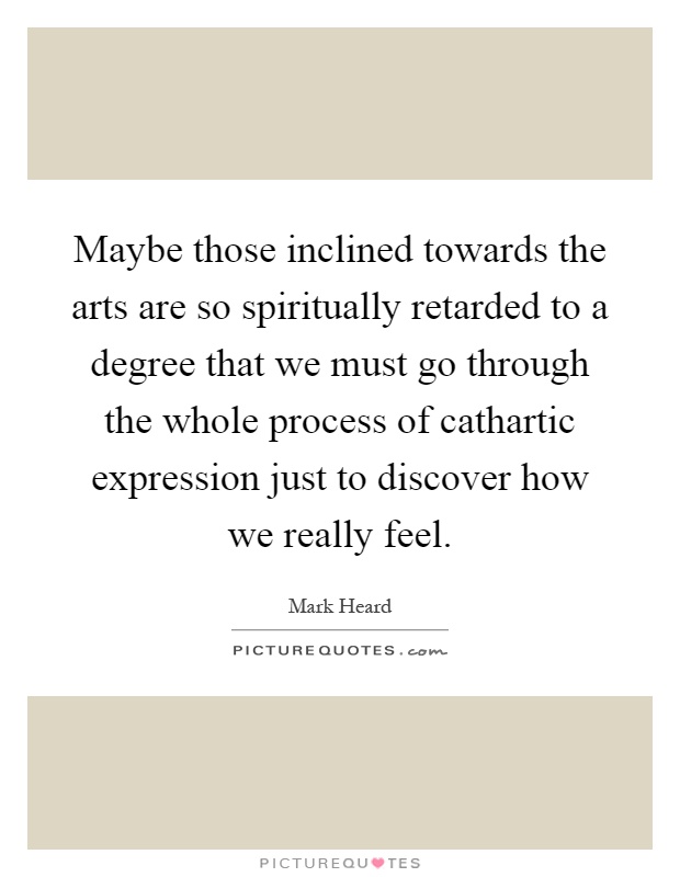 Maybe those inclined towards the arts are so spiritually retarded to a degree that we must go through the whole process of cathartic expression just to discover how we really feel Picture Quote #1