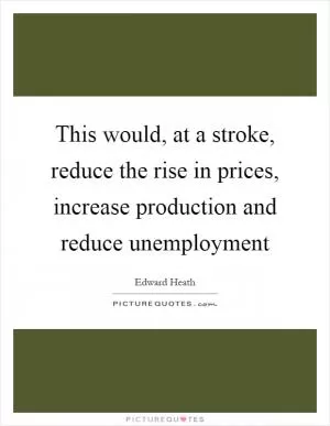 This would, at a stroke, reduce the rise in prices, increase production and reduce unemployment Picture Quote #1