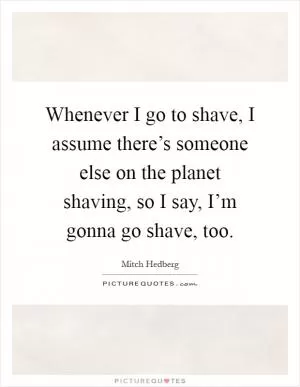 Whenever I go to shave, I assume there’s someone else on the planet shaving, so I say, I’m gonna go shave, too Picture Quote #1