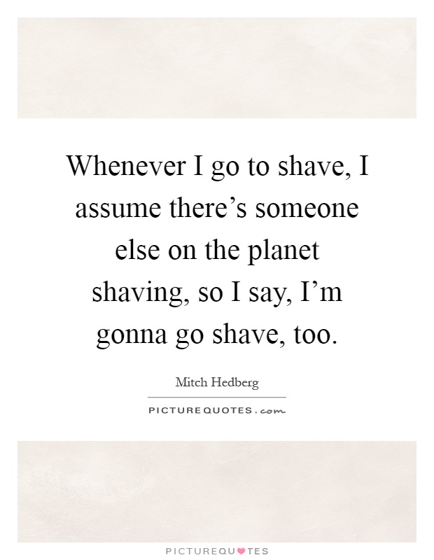 Whenever I go to shave, I assume there's someone else on the planet shaving, so I say, I'm gonna go shave, too Picture Quote #1