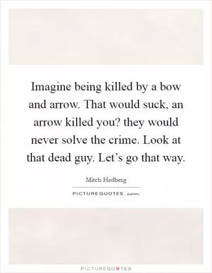 Imagine being killed by a bow and arrow. That would suck, an arrow killed you? they would never solve the crime. Look at that dead guy. Let’s go that way Picture Quote #1