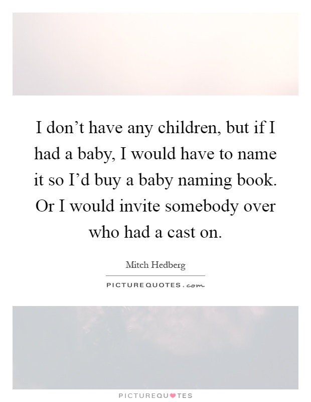 I don't have any children, but if I had a baby, I would have to name it so I'd buy a baby naming book. Or I would invite somebody over who had a cast on Picture Quote #1