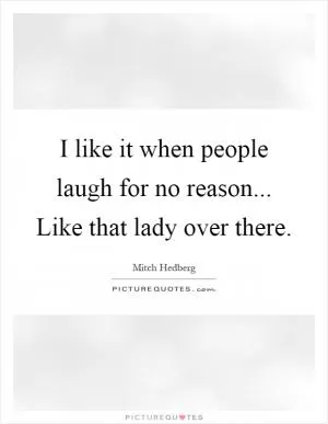 I like it when people laugh for no reason... Like that lady over there Picture Quote #1