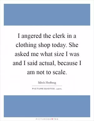 I angered the clerk in a clothing shop today. She asked me what size I was and I said actual, because I am not to scale Picture Quote #1