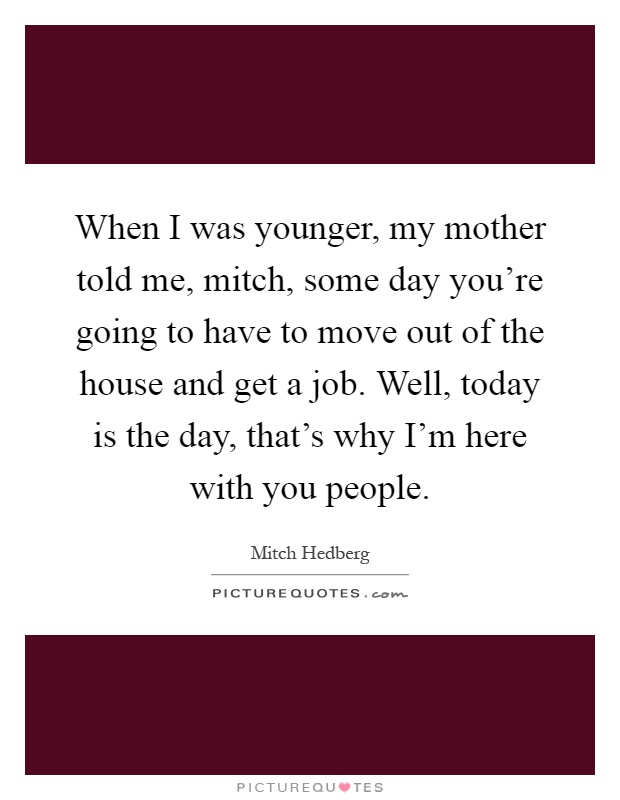 When I was younger, my mother told me, mitch, some day you're going to have to move out of the house and get a job. Well, today is the day, that's why I'm here with you people Picture Quote #1