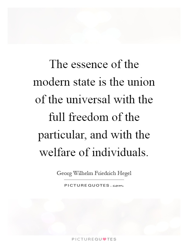 The essence of the modern state is the union of the universal with the full freedom of the particular, and with the welfare of individuals Picture Quote #1