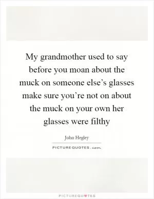 My grandmother used to say before you moan about the muck on someone else’s glasses make sure you’re not on about the muck on your own her glasses were filthy Picture Quote #1