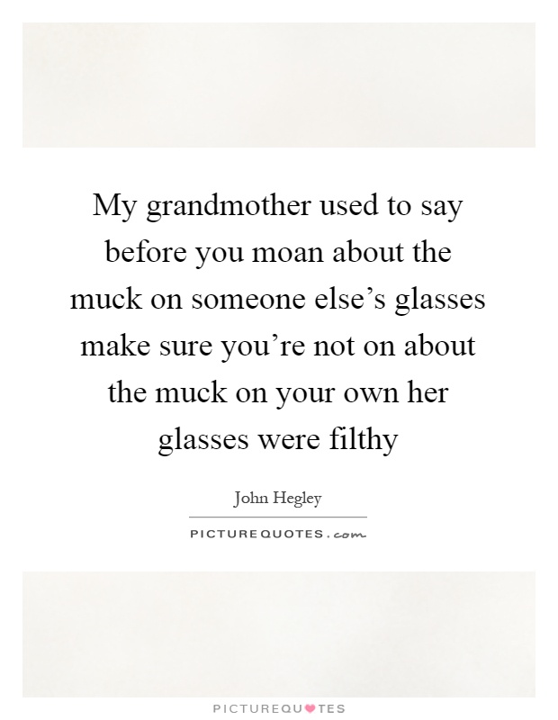 My grandmother used to say before you moan about the muck on someone else's glasses make sure you're not on about the muck on your own her glasses were filthy Picture Quote #1