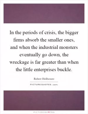 In the periods of crisis, the bigger firms absorb the smaller ones, and when the industrial monsters eventually go down, the wreckage is far greater than when the little enterprises buckle Picture Quote #1