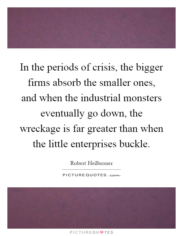 In the periods of crisis, the bigger firms absorb the smaller ones, and when the industrial monsters eventually go down, the wreckage is far greater than when the little enterprises buckle Picture Quote #1