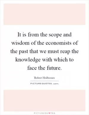It is from the scope and wisdom of the economists of the past that we must reap the knowledge with which to face the future Picture Quote #1