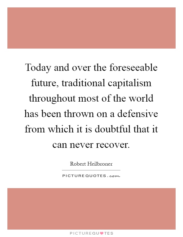 Today and over the foreseeable future, traditional capitalism throughout most of the world has been thrown on a defensive from which it is doubtful that it can never recover Picture Quote #1