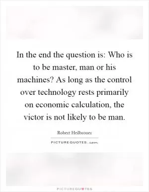 In the end the question is: Who is to be master, man or his machines? As long as the control over technology rests primarily on economic calculation, the victor is not likely to be man Picture Quote #1
