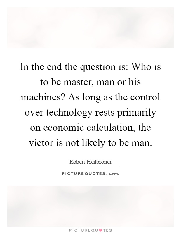 In the end the question is: Who is to be master, man or his machines? As long as the control over technology rests primarily on economic calculation, the victor is not likely to be man Picture Quote #1