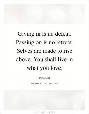 Giving in is no defeat. Passing on is no retreat. Selves are made to rise above. You shall live in what you love Picture Quote #1