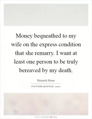 Money bequeathed to my wife on the express condition that she remarry. I want at least one person to be truly bereaved by my death Picture Quote #1