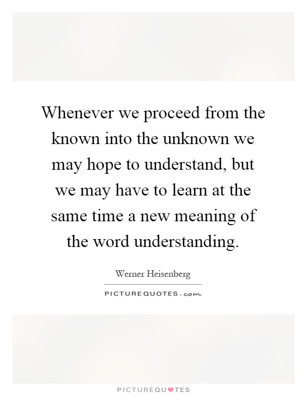 Whenever we proceed from the known into the unknown we may hope to understand, but we may have to learn at the same time a new meaning of the word understanding Picture Quote #1