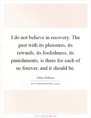 I do not believe in recovery. The past with its pleasures, its rewards, its foolishness, its punishments, is there for each of us forever, and it should be Picture Quote #1