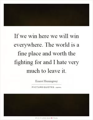If we win here we will win everywhere. The world is a fine place and worth the fighting for and I hate very much to leave it Picture Quote #1